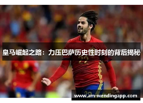 皇马崛起之路：力压巴萨历史性时刻的背后揭秘