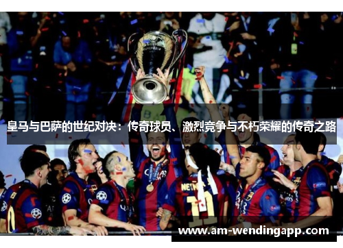 皇马与巴萨的世纪对决:传奇球员、激烈竞争与不朽荣耀的传奇之路 皇马与巴萨的世纪对决:传奇球员、激烈竞争与不朽荣耀的传奇之路