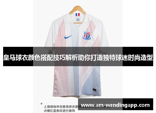 皇马球衣颜色搭配技巧解析助你打造独特球迷时尚造型 皇马球衣颜色搭配技巧解析助你打造独特球迷时尚造型