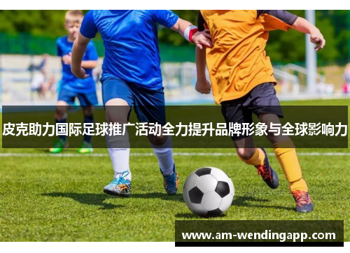 皮克助力国际足球推广活动全力提升品牌形象与全球影响力 皮克助力国际足球推广活动全力提升品牌形象与全球影响力