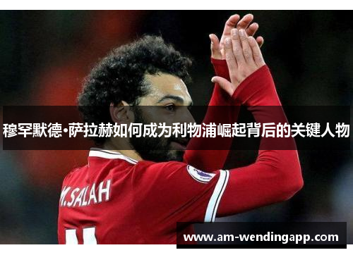 穆罕默德·萨拉赫如何成为利物浦崛起背后的关键人物 穆罕默德·萨拉赫如何成为利物浦崛起背后的关键人物