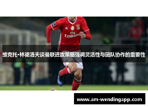 维克托·林德洛夫谈曼联进攻策略强调灵活性与团队协作的重要性 维克托·林德洛夫谈曼联进攻策略强调灵活性与团队协作的重要性