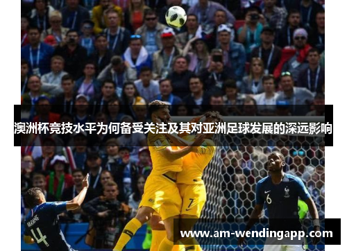 澳洲杯竞技水平为何备受关注及其对亚洲足球发展的深远影响