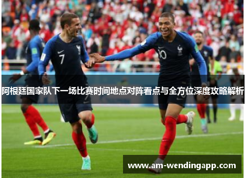 阿根廷国家队下一场比赛时间地点对阵看点与全方位深度攻略解析 阿根廷国家队下一场比赛时间地点对阵看点与全方位深度攻略解析