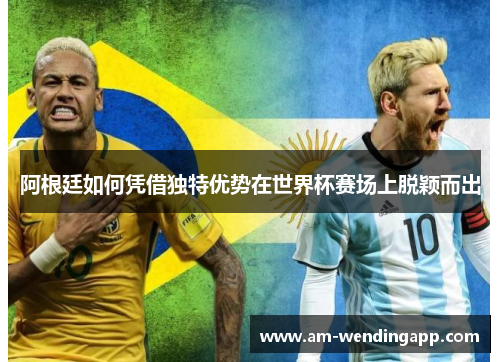 阿根廷如何凭借独特优势在世界杯赛场上脱颖而出