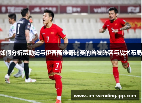 如何分析富勒姆与伊普斯维奇比赛的首发阵容与战术布局 如何分析富勒姆与伊普斯维奇比赛的首发阵容与战术布局