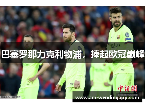 巴塞罗那力克利物浦,捧起欧冠巅峰 巴塞罗那力克利物浦,捧起欧冠巅峰