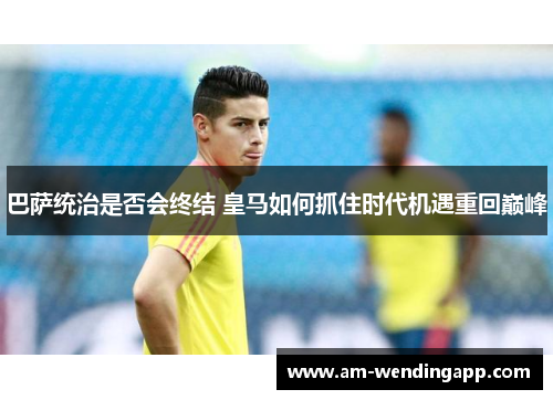 巴萨统治是否会终结 皇马如何抓住时代机遇重回巅峰