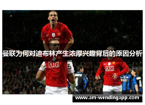 曼联为何对迪布林产生浓厚兴趣背后的原因分析