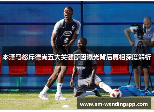 本泽马怒斥德尚五大关键原因曝光背后真相深度解析 本泽马怒斥德尚五大关键原因曝光背后真相深度解析
