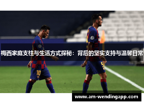 梅西家庭支柱与生活方式探秘：背后的坚实支持与温馨日常