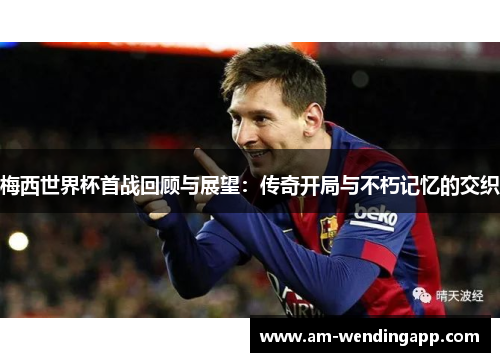 梅西世界杯首战回顾与展望：传奇开局与不朽记忆的交织