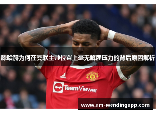 滕哈赫为何在曼联主帅位置上毫无解雇压力的背后原因解析