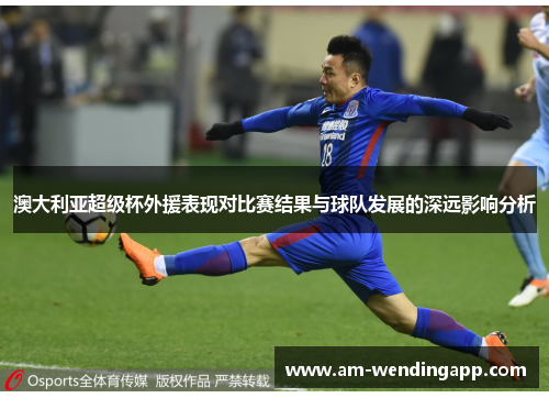 澳大利亚超级杯外援表现对比赛结果与球队发展的深远影响分析