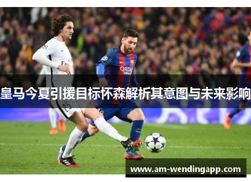 皇马今夏引援目标怀森解析其意图与未来影响