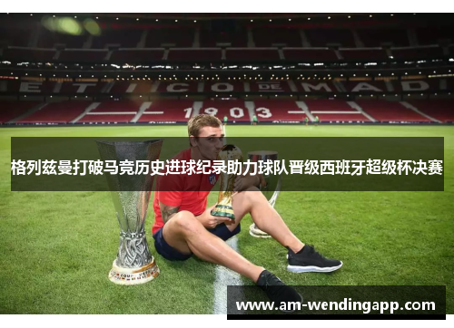 格列兹曼打破马竞历史进球纪录助力球队晋级西班牙超级杯决赛