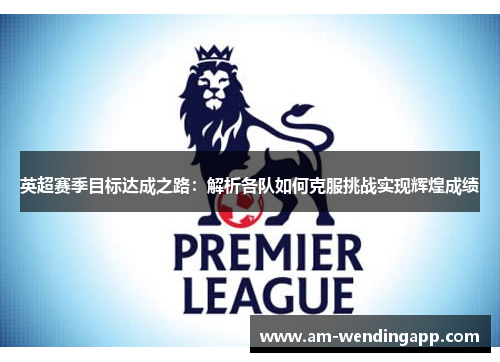 英超赛季目标达成之路：解析各队如何克服挑战实现辉煌成绩
